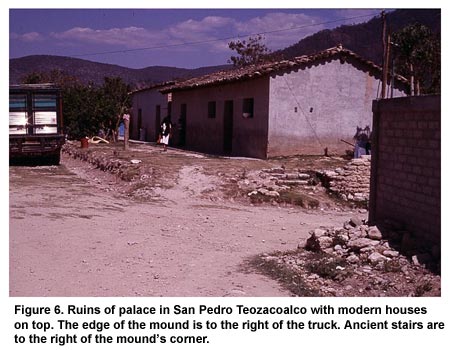 Figure 6. Ruins of palace in San Pedro Teozacoalco with modern houses on top. The edge of the mound is to the right of the truck. Ancient stairs are to the right of the mound's corner. Figure 6. Ruins of palace in San Pedro Teozacoalco with modern houses on top. The edge of the mound is to the right of the truck. Ancient stairs are to the right of the mound's corner.